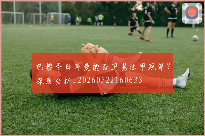 巴黎圣日耳曼能否卫冕法甲冠军？深度分析_20260522160633