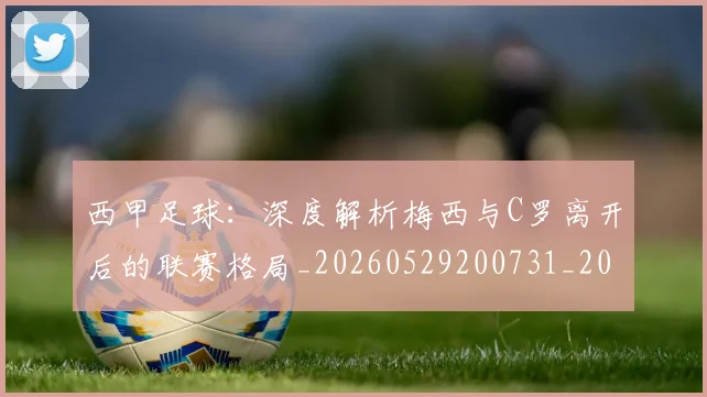 西甲足球：深度解析梅西与C罗离开后的联赛格局_20260529200731_20260610170240