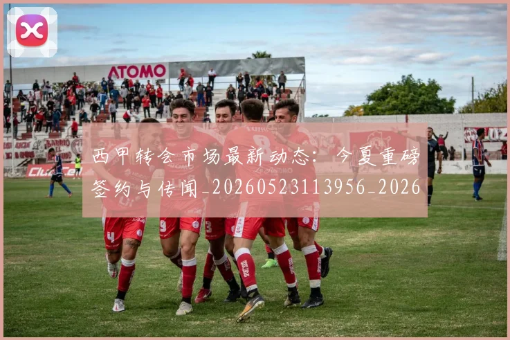 西甲转会市场最新动态：今夏重磅签约与传闻_20260523113956_20260610170242