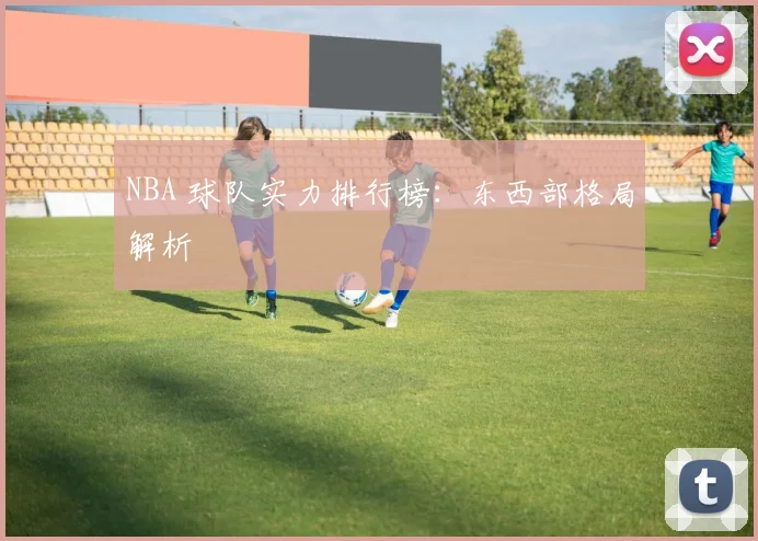 NBA 球队实力排行榜:东西部格局解析