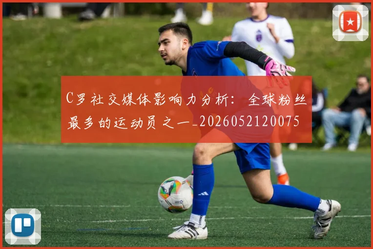 C罗社交媒体影响力分析：全球粉丝最多的运动员之一_20260521200756_20260606165446