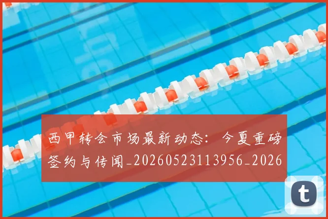 西甲转会市场最新动态：今夏重磅签约与传闻_20260523113956_20260610170242