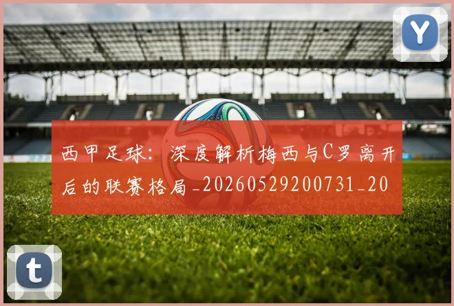 西甲足球：深度解析梅西与C罗离开后的联赛格局_20260529200731_20260610170240