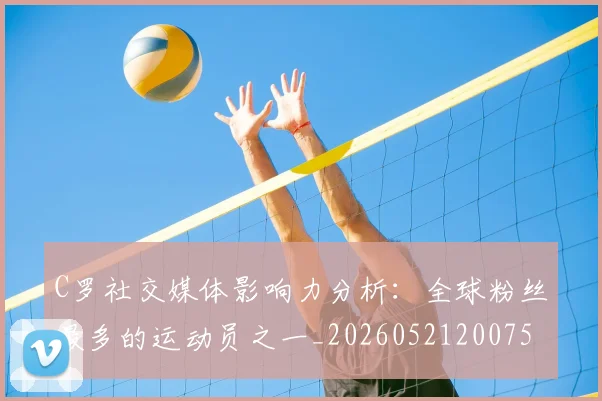 C罗社交媒体影响力分析:全球粉丝最多的运动员之一_20260521200756_20260606165446