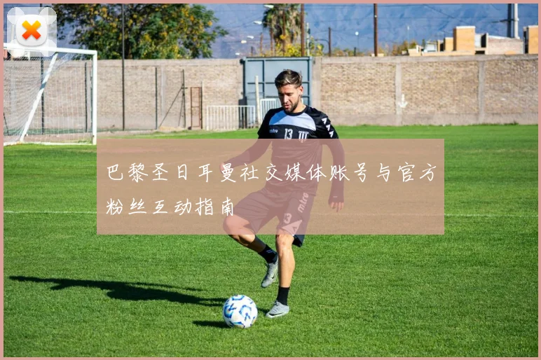 巴黎圣日耳曼社交媒体账号与官方粉丝互动指南